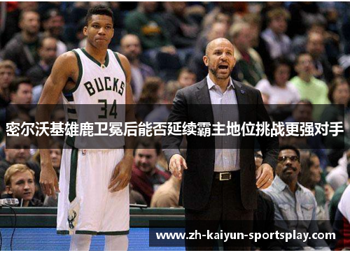 密尔沃基雄鹿卫冕后能否延续霸主地位挑战更强对手 密尔沃基雄鹿卫冕后能否延续霸主地位挑战更强对手